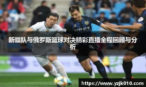 新疆队与俄罗斯篮球对决精彩直播全程回顾与分析