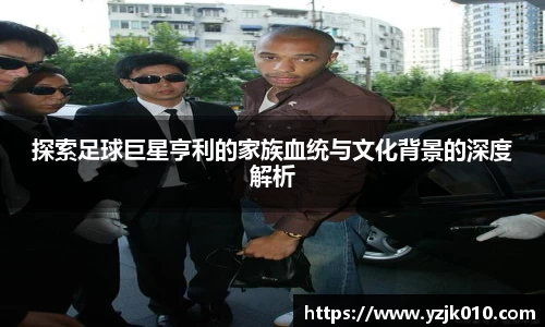 探索足球巨星亨利的家族血统与文化背景的深度解析