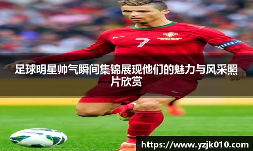 足球明星帅气瞬间集锦展现他们的魅力与风采照片欣赏