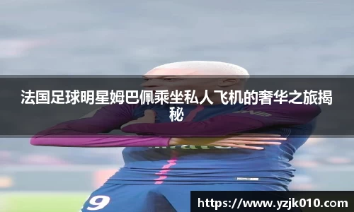 法国足球明星姆巴佩乘坐私人飞机的奢华之旅揭秘